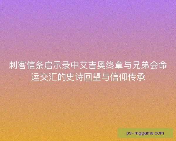 刺客信条启示录中艾吉奥终章与兄弟会命运交汇的史诗回望与信仰传承