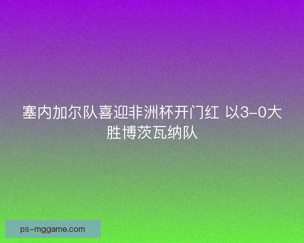 塞内加尔队喜迎非洲杯开门红 以3-0大胜博茨瓦纳队