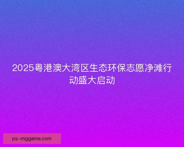2025粤港澳大湾区生态环保志愿净滩行动盛大启动
